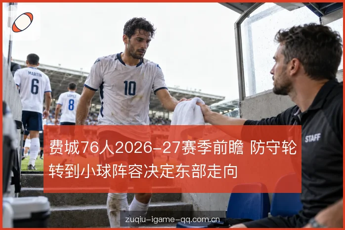 费城76人2026-27赛季前瞻 防守轮转到小球阵容决定东部走向