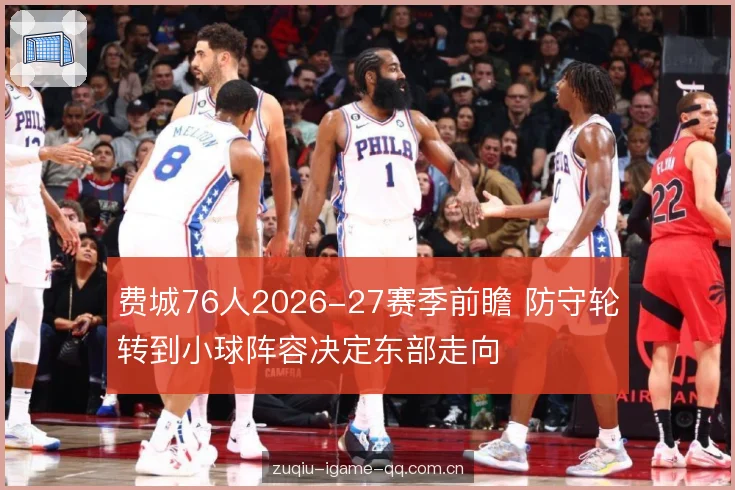 费城76人2026-27赛季前瞻 防守轮转到小球阵容决定东部走向